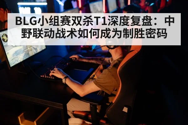 BLG小组赛双杀T1深度复盘：中野联动战术如何成为制胜密码