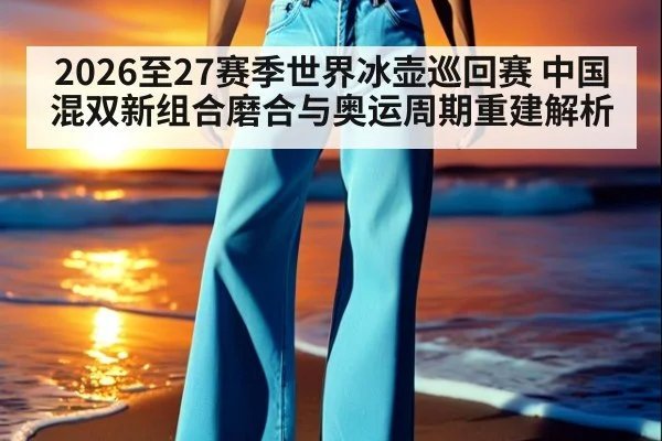 2026至27赛季世界冰壶巡回赛 中国混双新组合磨合与奥运周期重建解析