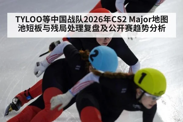 TYLOO等中国战队2026年CS2 Major地图池短板与残局处理复盘及公开赛趋势分析